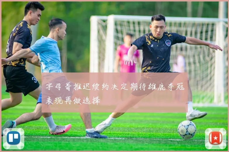 字母哥推迟续约决定期待雄鹿夺冠表现再做选择