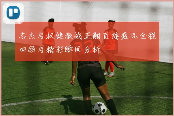 志杰与权健激战正酣直播盛况全程回顾与精彩瞬间分析