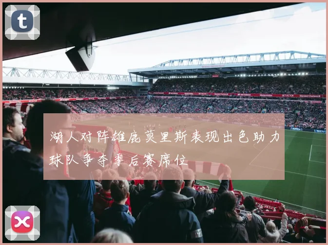 湖人对阵雄鹿莫里斯表现出色助力球队争夺季后赛席位