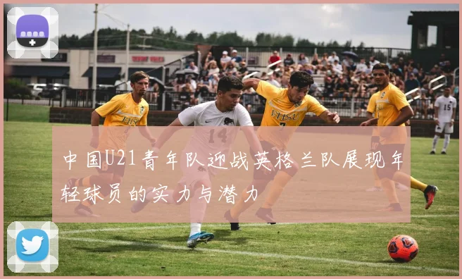 中国U21青年队迎战英格兰队展现年轻球员的实力与潜力