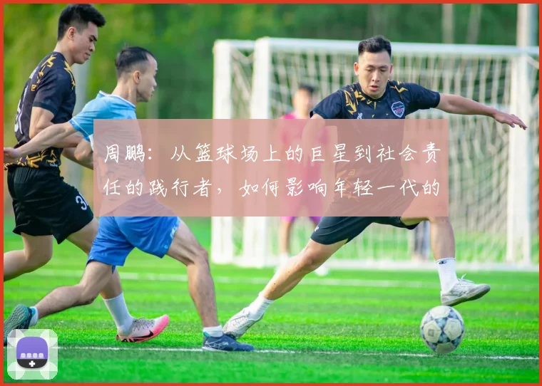 周鹏：从篮球场上的巨星到社会责任的践行者，如何影响年轻一代的成长与发展