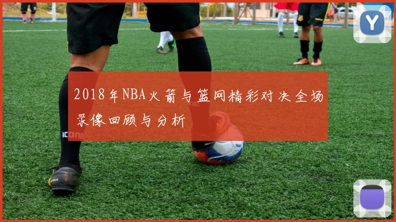 2018年NBA火箭与篮网精彩对决全场录像回顾与分析
