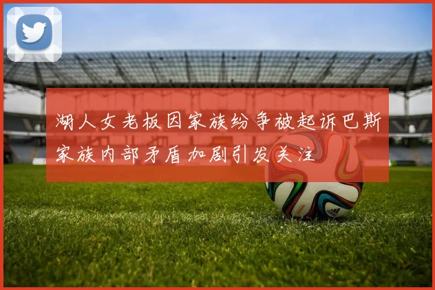 湖人女老板因家族纷争被起诉巴斯家族内部矛盾加剧引发关注
