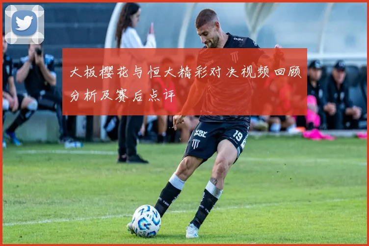 大板樱花与恒大精彩对决视频回顾分析及赛后点评