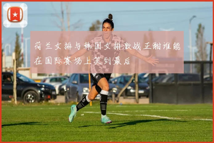 荷兰女排与韩国女排激战正酣谁能在国际赛场上笑到最后