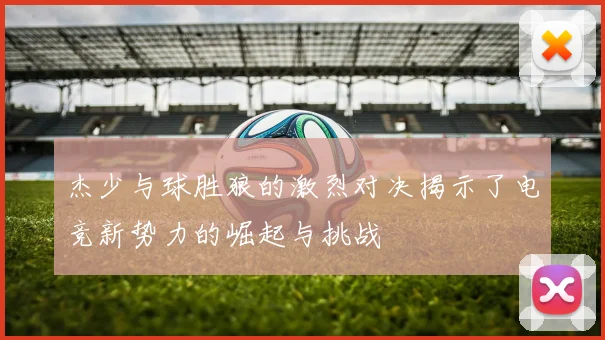 杰少与球胜狼的激烈对决揭示了电竞新势力的崛起与挑战