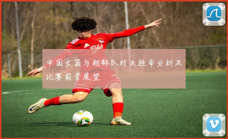 中国女篮与朝鲜队对决胜率分析及比赛前景展望