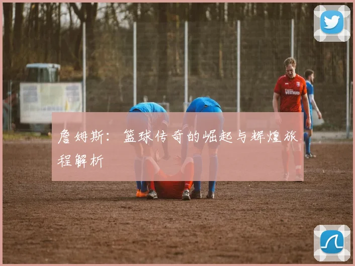 詹姆斯：篮球传奇的崛起与辉煌旅程解析