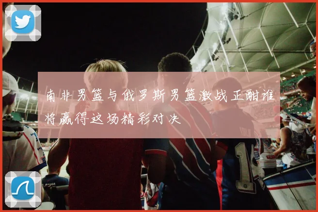 南非男篮与俄罗斯男篮激战正酣谁将赢得这场精彩对决