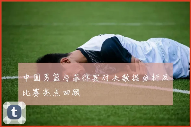 中国男篮与菲律宾对决数据分析及比赛亮点回顾