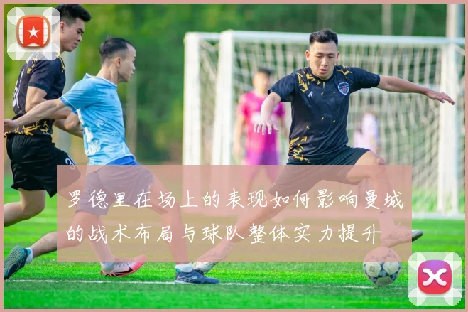 罗德里在场上的表现如何影响曼城的战术布局与球队整体实力提升