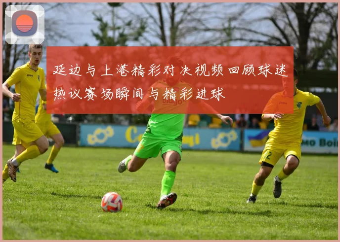 延边与上港精彩对决视频回顾球迷热议赛场瞬间与精彩进球