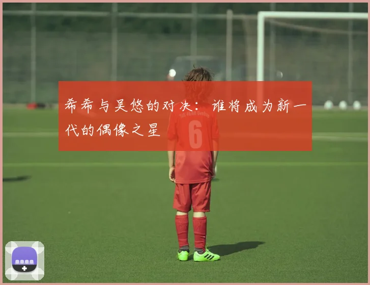 希希与吴悠的对决：谁将成为新一代的偶像之星