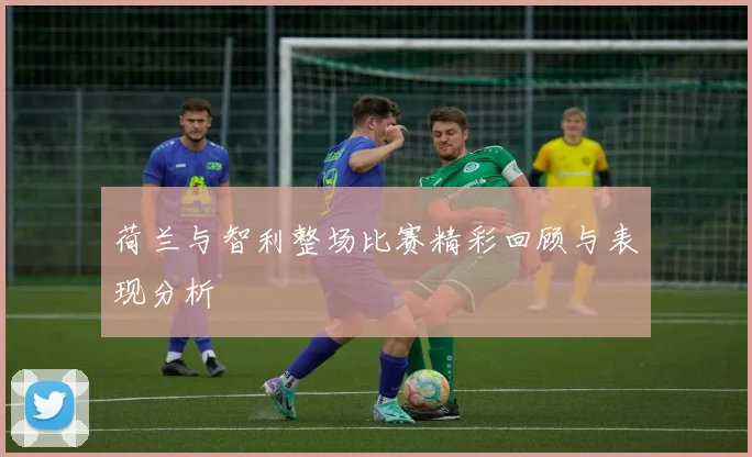 荷兰与智利整场比赛精彩回顾与表现分析