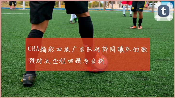 CBA精彩回放广东队对阵同曦队的激烈对决全程回顾与分析