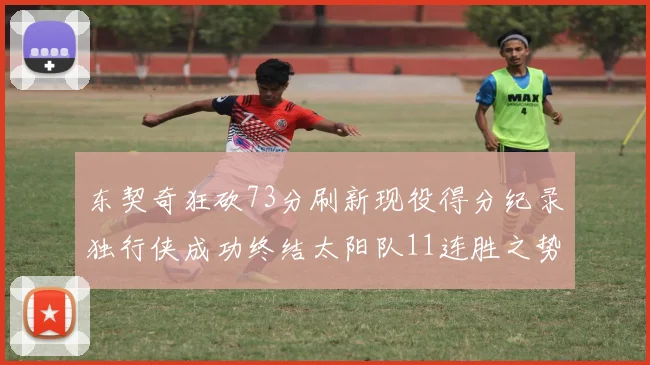 东契奇狂砍73分刷新现役得分纪录独行侠成功终结太阳队11连胜之势