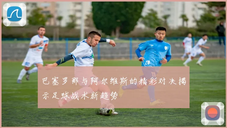 巴塞罗那与阿尔维斯的精彩对决揭示足球战术新趋势