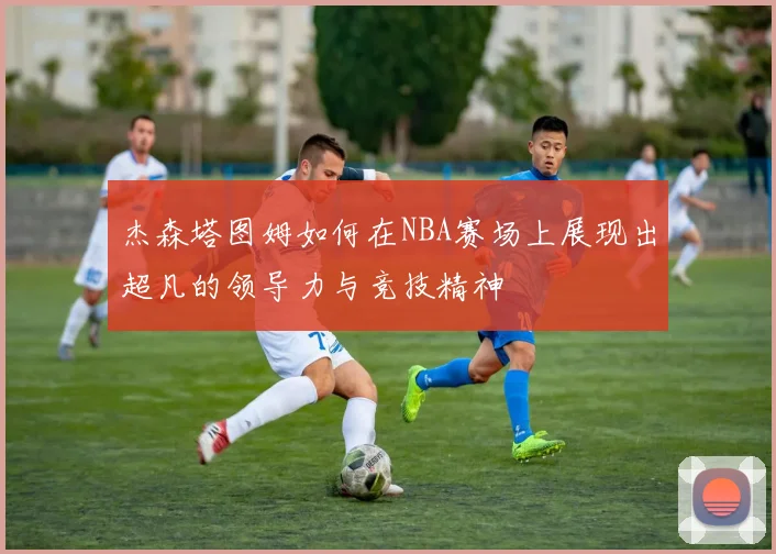 杰森塔图姆如何在NBA赛场上展现出超凡的领导力与竞技精神