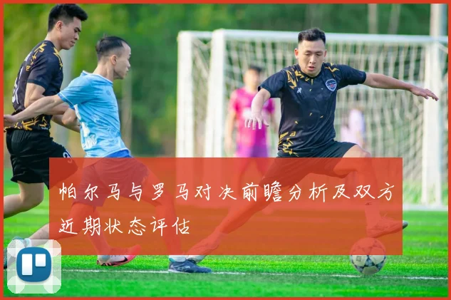 帕尔马与罗马对决前瞻分析及双方近期状态评估
