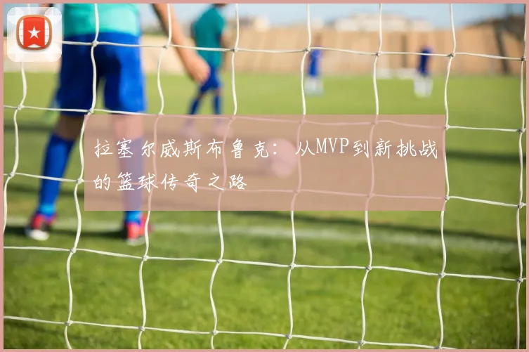 拉塞尔威斯布鲁克：从MVP到新挑战的篮球传奇之路