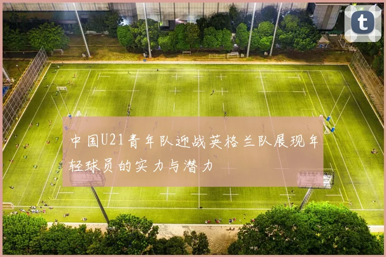 中国U21青年队迎战英格兰队展现年轻球员的实力与潜力